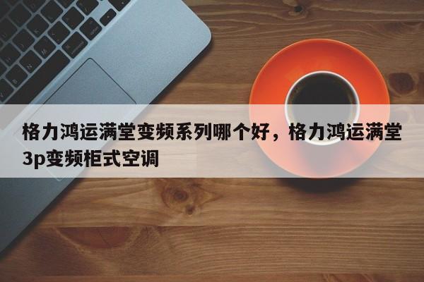 格力鸿运满堂变频系列哪个好，格力鸿运满堂3p变频柜式空调