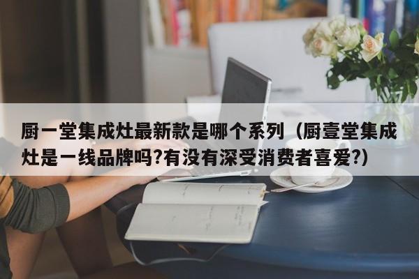 厨一堂集成灶最新款是哪个系列（厨壹堂集成灶是一线品牌吗?有没有深受消费者喜爱?）