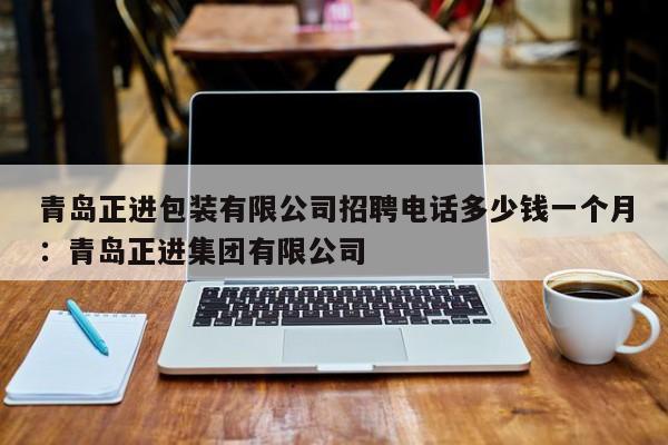 青岛正进包装有限公司招聘电话多少钱一个月：青岛正进集团有限公司