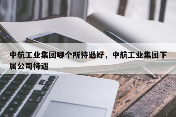 中航工业集团哪个所待遇好，中航工业集团下属公司待遇