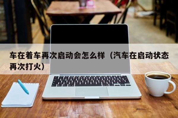 车在着车再次启动会怎么样（汽车在启动状态再次打火）