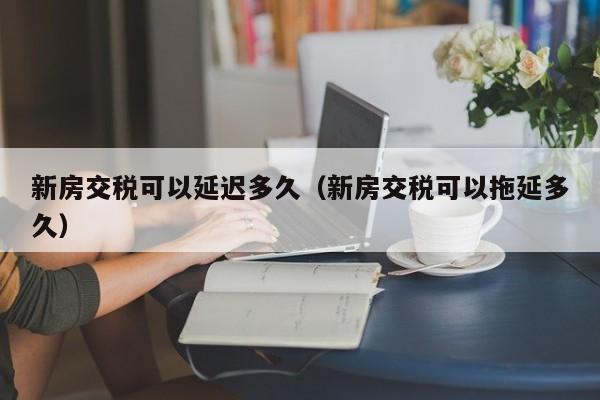 新房交税可以延迟多久（新房交税可以拖延多久）