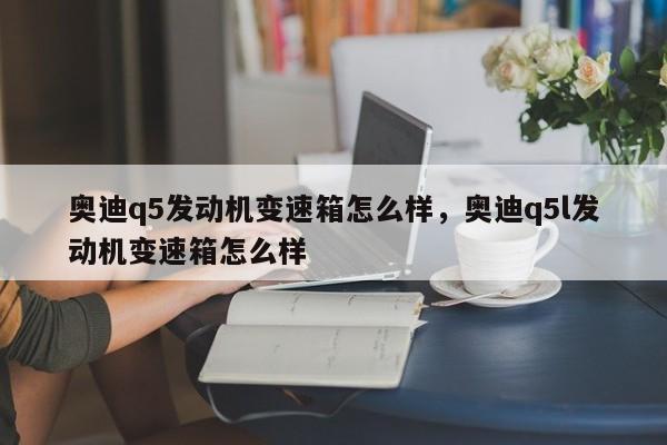 奥迪q5发动机变速箱怎么样，奥迪q5l发动机变速箱怎么样