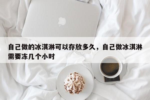 自己做的冰淇淋可以存放多久，自己做冰淇淋需要冻几个小时