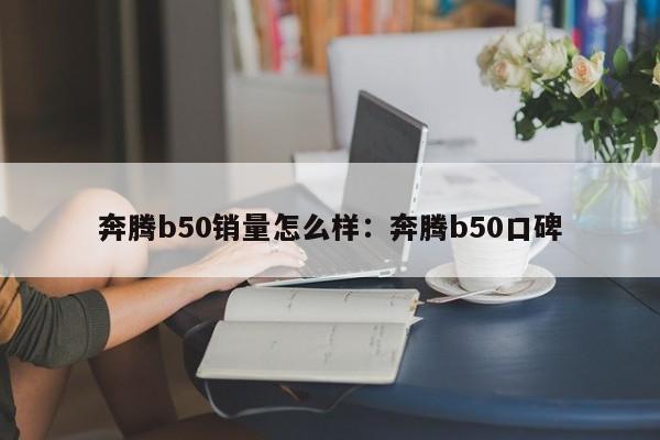 奔腾b50销量怎么样：奔腾b50口碑