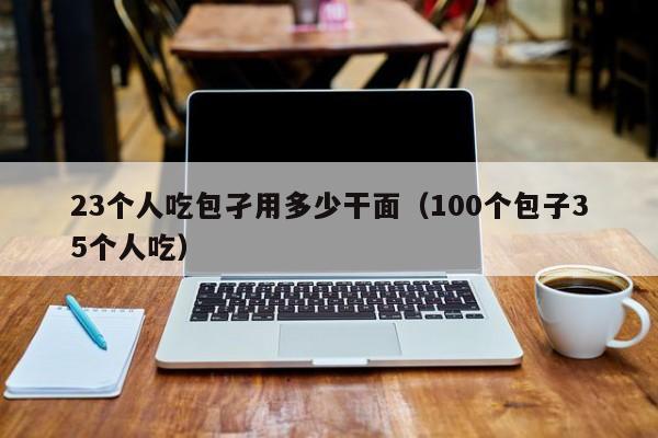 23个人吃包孑用多少干面（100个包子35个人吃）