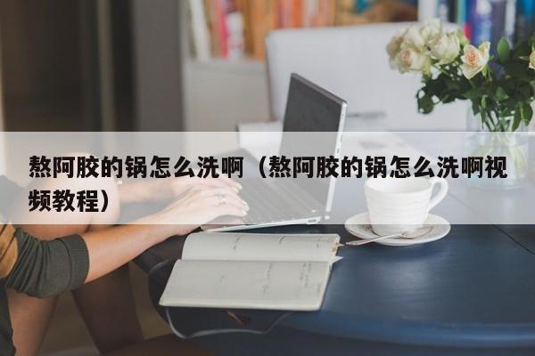 熬阿胶的锅怎么洗啊（熬阿胶的锅怎么洗啊视频教程）