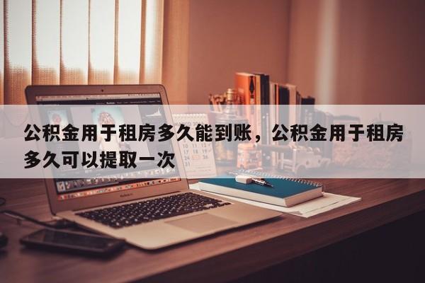 公积金用于租房多久能到账，公积金用于租房多久可以提取一次