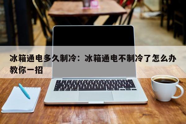 冰箱通电多久制冷：冰箱通电不制冷了怎么办教你一招