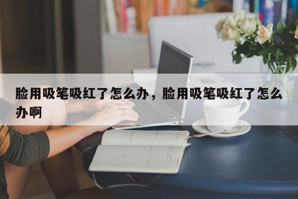 脸用吸笔吸红了怎么办，脸用吸笔吸红了怎么办啊